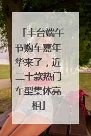 丰台端午节购车嘉年华来了，近二十款热门车型集体亮相