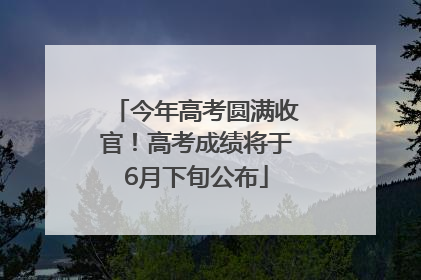 今年高考圆满收官！高考成绩将于6月下旬公布