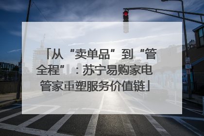 从“卖单品”到“管全程”：苏宁易购家电管家重塑服务价值链