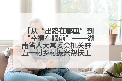 从“出路在哪里”到“幸福在眼前”——湖南省人大常委会机关驻五一村乡村振兴帮扶工作队书写振兴答卷