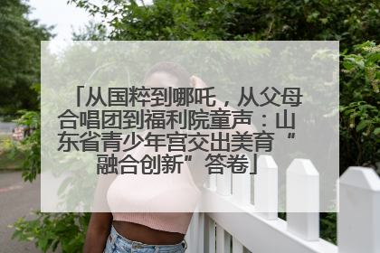 从国粹到哪吒，从父母合唱团到福利院童声：山东省青少年宫交出美育“融合创新”答卷