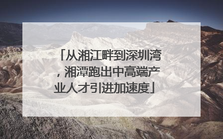 从湘江畔到深圳湾，湘潭跑出中高端产业人才引进加速度