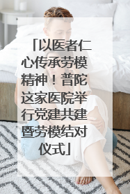 以医者仁心传承劳模精神！普陀这家医院举行党建共建暨劳模结对仪式
