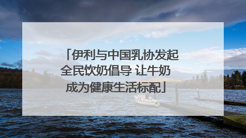 伊利与中国乳协发起全民饮奶倡导 让牛奶成为健康生活标配