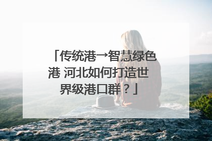 传统港→智慧绿色港 河北如何打造世界级港口群？