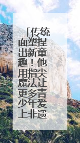 传统面塑捏出新童趣！他用指尖魔法让更多青少年爱上非遗面塑