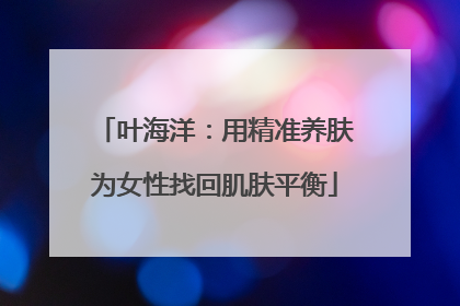 叶海洋：用精准养肤为女性找回肌肤平衡