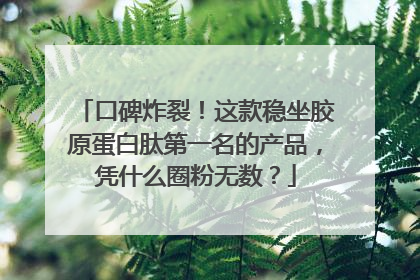 口碑炸裂！这款稳坐胶原蛋白肽第一名的产品，凭什么圈粉无数？