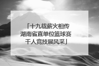 十九载薪火相传 湖南省直单位篮球赛千人竞技展风采