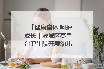 健康查体 呵护成长｜滨城区秦皇台卫生院开展幼儿园儿童健康体检