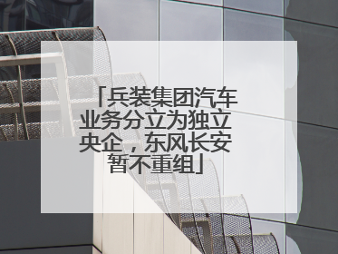 兵装集团汽车业务分立为独立央企，东风长安暂不重组