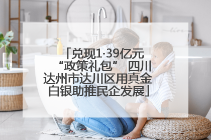 兑现1·39亿元“政策礼包” 四川达州市达川区用真金白银助推民企发展