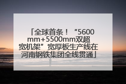 全球首条！“5600mm+5500mm双超宽机架”宽厚板生产线在河南钢铁集团全线贯通
