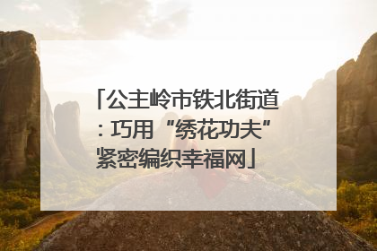 公主岭市铁北街道：巧用“绣花功夫”紧密编织幸福网