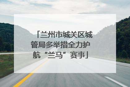 兰州市城关区城管局多举措全力护航“兰马”赛事