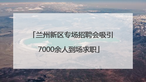 兰州新区专场招聘会吸引7000余人到场求职
