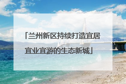 兰州新区持续打造宜居宜业宜游的生态新城