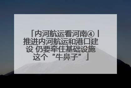 内河航运看河南④丨推进内河航运和港口建设 仍要牵住基础设施这个“牛鼻子”