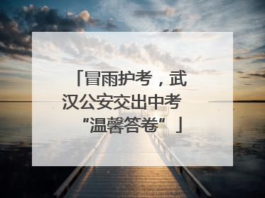 冒雨护考，武汉公安交出中考“温馨答卷”