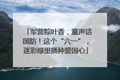 军营粽叶香，童声话国防！这个“六一”，迷彩绿里播种爱国心
