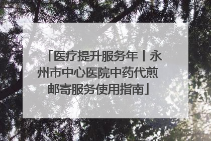 医疗提升服务年丨永州市中心医院中药代煎邮寄服务使用指南