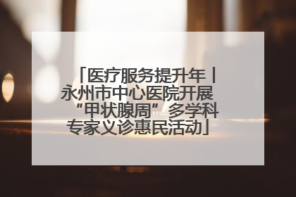 医疗服务提升年丨永州市中心医院开展“甲状腺周”多学科专家义诊惠民活动