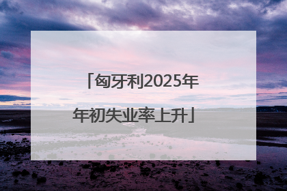 匈牙利2025年年初失业率上升