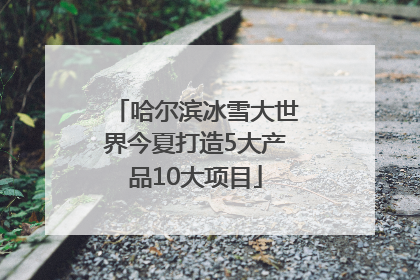 哈尔滨冰雪大世界今夏打造5大产品10大项目
