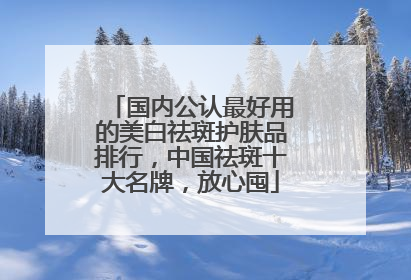 国内公认最好用的美白祛斑护肤品排行，中国祛斑十大名牌，放心囤