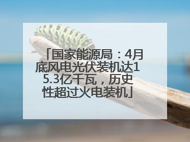 国家能源局：4月底风电光伏装机达15.3亿千瓦，历史性超过火电装机