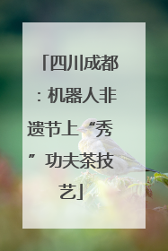 四川成都：机器人非遗节上“秀”功夫茶技艺