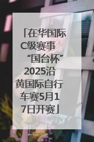 在华国际C级赛事 “国台杯”2025沿黄国际自行车赛5月17日开赛