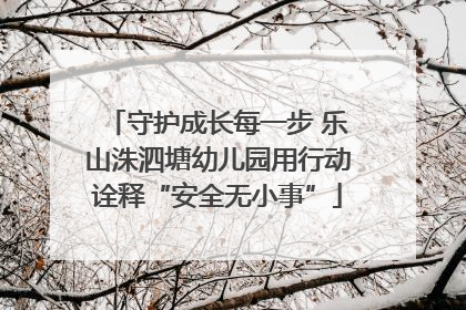 守护成长每一步 乐山洙泗塘幼儿园用行动诠释“安全无小事”
