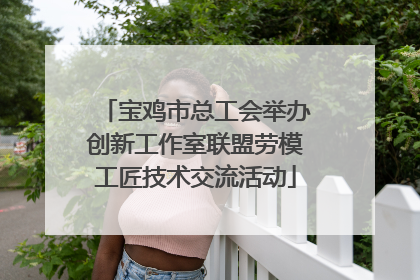 宝鸡市总工会举办创新工作室联盟劳模工匠技术交流活动