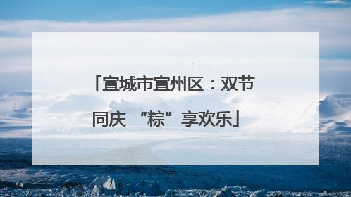 宣城市宣州区：双节同庆 “粽”享欢乐