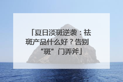 夏日淡斑逆袭：祛斑产品什么好？告别“斑”门弄斧