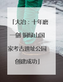大冶：十年磨一剑 铜绿山国家考古遗址公园创建成功