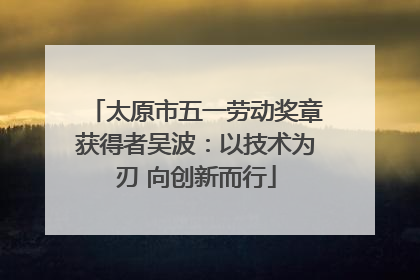 太原市五一劳动奖章获得者吴波：以技术为刃 向创新而行