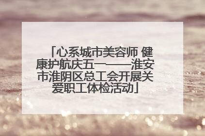 心系城市美容师 健康护航庆五一——淮安市淮阴区总工会开展关爱职工体检活动