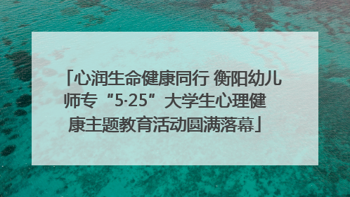 心润生命健康同行 衡阳幼儿师专“5·25”大学生心理健康主题教育活动圆满落幕