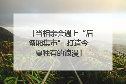 当相亲会遇上“后备厢集市” 打造今夏独有的浪漫