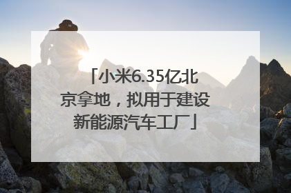 小米6.35亿北京拿地，拟用于建设新能源汽车工厂