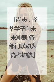 尚志:莘莘学子向未来冲刺 各部门联动为高考护航