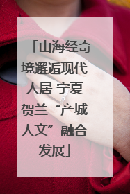 山海经奇境邂逅现代人居 宁夏贺兰“产城人文”融合发展