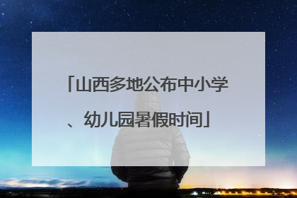 山西多地公布中小学、幼儿园暑假时间