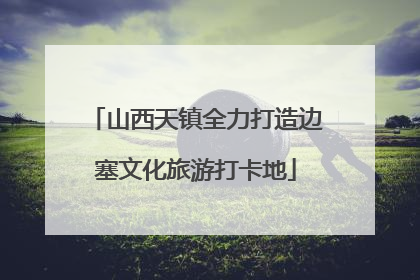 山西天镇全力打造边塞文化旅游打卡地