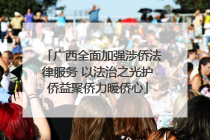 广西全面加强涉侨法律服务 以法治之光护侨益聚侨力暖侨心