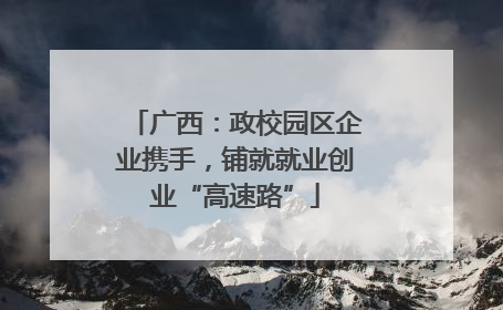 广西：政校园区企业携手，铺就就业创业“高速路”