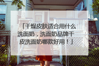 干燥皮肤适合用什么洗面奶，洗面奶品牌干皮洗面奶哪款好用！