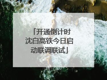 开通倒计时 沈白高铁今日启动联调联试
